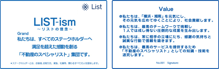 LIST-ism リストの信念 Grand 私たちは、すべてのステークホルダーへ満足を超えた感動を創る「不動産のスペシャリスト」集団です。｜ Value 私たちは、「横浜・湘南」を元気にし、その元気を広めてゆくことにより、社会貢献します。私たちは、最高のチームワークで挑戦し1人では成し得ない圧倒的な成果を生み出します。私たちは、常に相手の立場にたち、感謝の気持ちと誠実な行動で信頼を築きます。私たちは、最高のサービスを提供するため「不動産のスペシャリスト」としての知識・技術を追求します。